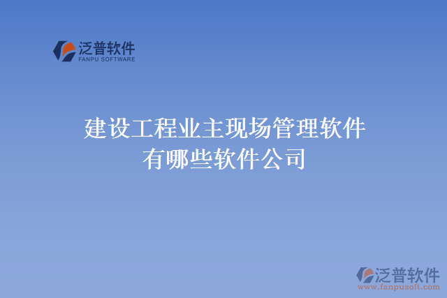 建設(shè)工程業(yè)主現(xiàn)場(chǎng)管理軟件有哪些軟件公司
